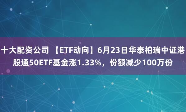 十大配资公司 【ETF动向】6月23日华泰柏瑞中证港股通50ETF基金涨1.33%，份额减少100万份