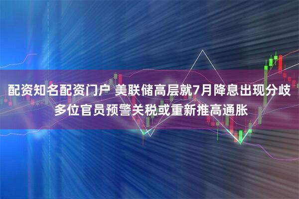 配资知名配资门户 美联储高层就7月降息出现分歧 多位官员预警关税或重新推高通胀