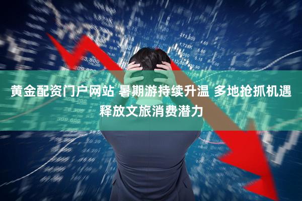 黄金配资门户网站 暑期游持续升温 多地抢抓机遇释放文旅消费潜力