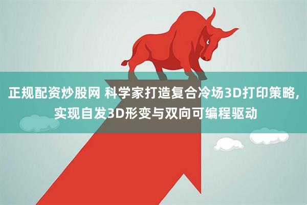 正规配资炒股网 科学家打造复合冷场3D打印策略, 实现自发3D形变与双向可编程驱动