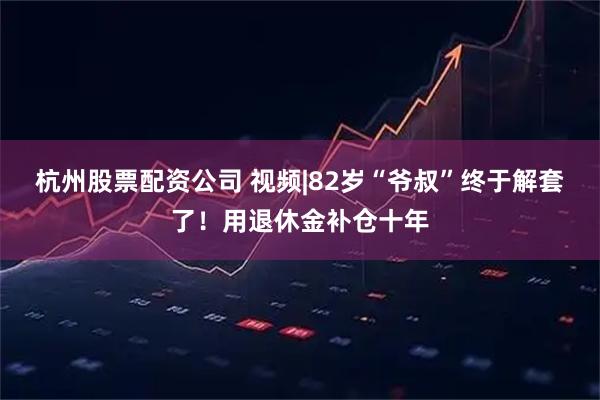 杭州股票配资公司 视频|82岁“爷叔”终于解套了！用退休金补仓十年