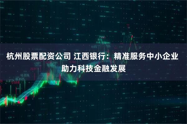 杭州股票配资公司 江西银行：精准服务中小企业 助力科技金融发展