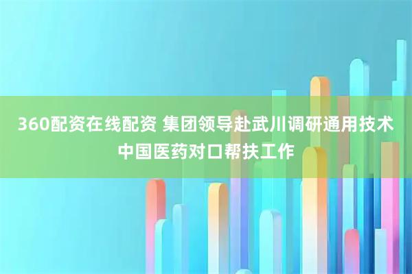 360配资在线配资 集团领导赴武川调研通用技术中国医药对口帮扶工作
