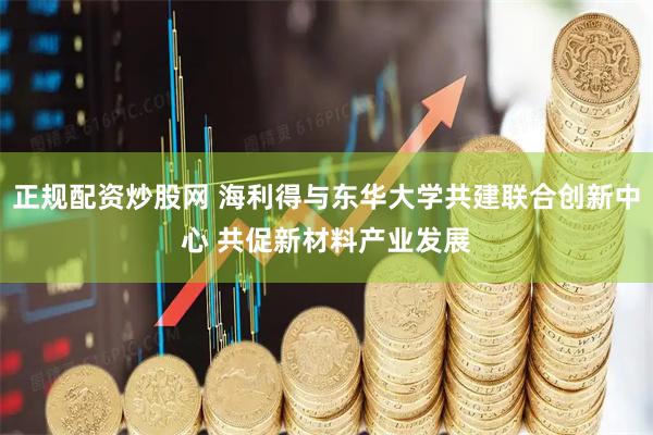 正规配资炒股网 海利得与东华大学共建联合创新中心 共促新材料产业发展