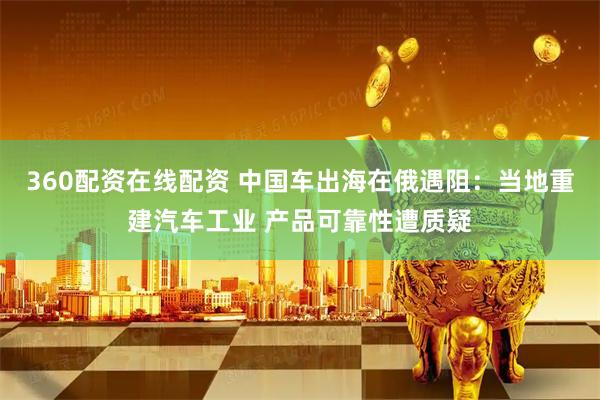 360配资在线配资 中国车出海在俄遇阻：当地重建汽车工业 产品可靠性遭质疑