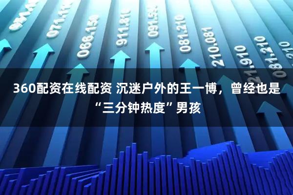 360配资在线配资 沉迷户外的王一博，曾经也是“三分钟热度”男孩