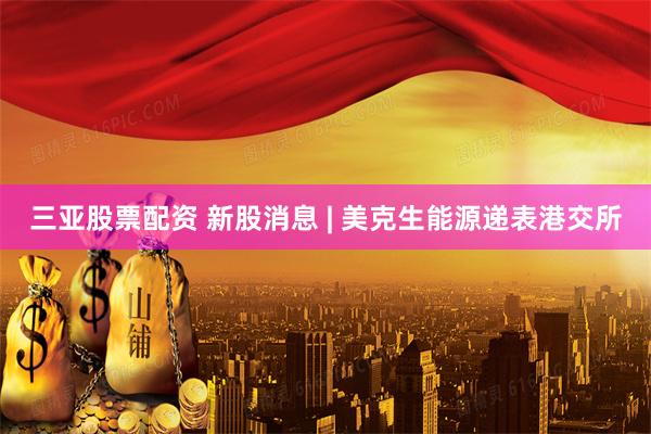 三亚股票配资 新股消息 | 美克生能源递表港交所