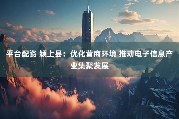 平台配资 颍上县：优化营商环境 推动电子信息产业集聚发展