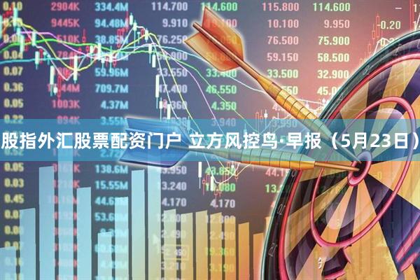 股指外汇股票配资门户 立方风控鸟·早报（5月23日）