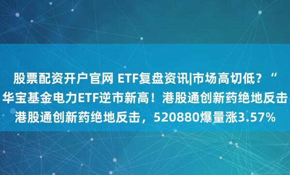 股票配资开户官网 ETF复盘资讯|市场高切低？“喝酒吃药”卷土重来，华宝基金电力ETF逆市新高！港股通创新药绝地反击，520880爆量涨3.57%