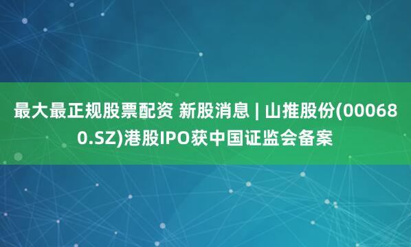 最大最正规股票配资 新股消息 | 山推股份(000680.SZ)港股IPO获中国证监会备案