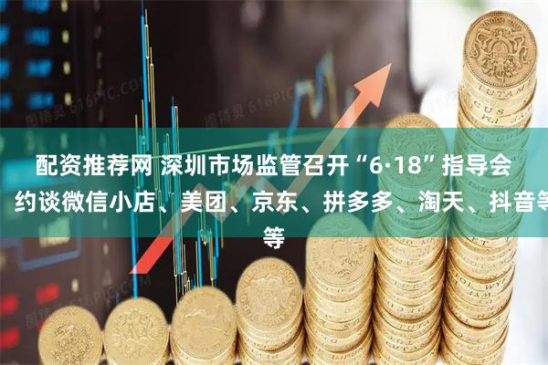 配资推荐网 深圳市场监管召开“6·18”指导会，约谈微信小店、美团、京东、拼多多、淘天、抖音等