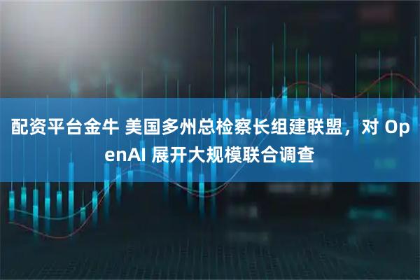 配资平台金牛 美国多州总检察长组建联盟，对 OpenAI 展开大规模联合调查