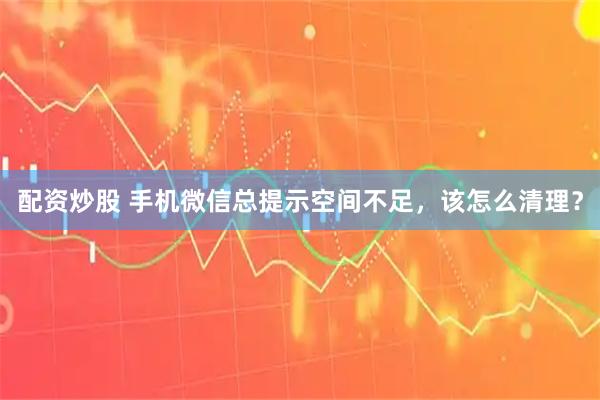 配资炒股 手机微信总提示空间不足，该怎么清理？